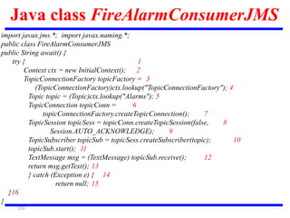 110
Java class FireAlarmConsumerJMS
import javax.jms.*; import javax.naming.*;
public class FireAlarmConsumerJMS
public String await() {
try { 1
Context ctx = new InitialContext(); 2
TopicConnectionFactory topicFactory = 3
(TopicConnectionFactory)ctx.lookup("TopicConnectionFactory"); 4
Topic topic = (Topic)ctx.lookup("Alarms"); 5
TopicConnection topicConn = 6
topicConnectionFactory.createTopicConnection(); 7
TopicSession topicSess = topicConn.createTopicSession(false, 8
Session.AUTO_ACKNOWLEDGE); 9
TopicSubscriber topicSub = topicSess.createSubscriber(topic); 10
topicSub.start(); 11
TextMessage msg = (TextMessage) topicSub.receive(); 12
return msg.getText(); 13
} catch (Exception e) { 14
return null; 15
}16
}
 
