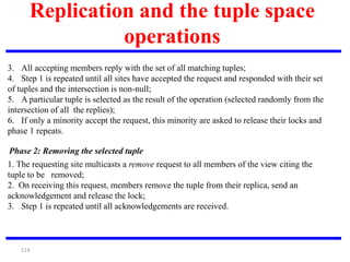 114
Replication and the tuple space
operations
Phase 2: Removing the selected tuple
3. All accepting members reply with the set of all matching tuples;
4. Step 1 is repeated until all sites have accepted the request and responded with their set
of tuples and the intersection is non-null;
5. A particular tuple is selected as the result of the operation (selected randomly from the
intersection of all the replies);
6. If only a minority accept the request, this minority are asked to release their locks and
phase 1 repeats.
1. The requesting site multicasts a remove request to all members of the view citing the
tuple to be removed;
2. On receiving this request, members remove the tuple from their replica, send an
acknowledgement and release the lock;
3. Step 1 is repeated until all acknowledgements are received.
 