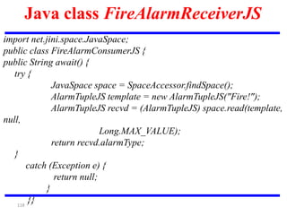 118
Java class FireAlarmReceiverJS
import net.jini.space.JavaSpace;
public class FireAlarmConsumerJS {
public String await() {
try {
JavaSpace space = SpaceAccessor.findSpace();
AlarmTupleJS template = new AlarmTupleJS("Fire!");
AlarmTupleJS recvd = (AlarmTupleJS) space.read(template,
null,
Long.MAX_VALUE);
return recvd.alarmType;
}
catch (Exception e) {
return null;
}
}}
 