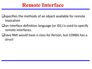 specifies the methods of an object available for remote
invocation
an interface definition language (or IDL) is used to specify
remote interfaces.
Java RMI would have a class for Person, but CORBA has a
struct
Remote Interface
 