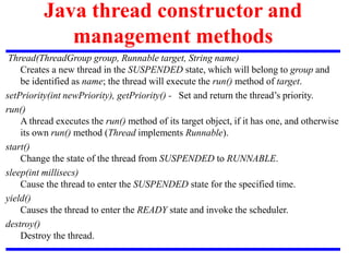 Java thread constructor and
management methods
Thread(ThreadGroup group, Runnable target, String name)
Creates a new thread in the SUSPENDED state, which will belong to group and
be identified as name; the thread will execute the run() method of target.
setPriority(int newPriority), getPriority() - Set and return the thread’s priority.
run()
A thread executes the run() method of its target object, if it has one, and otherwise
its own run() method (Thread implements Runnable).
start()
Change the state of the thread from SUSPENDED to RUNNABLE.
sleep(int millisecs)
Cause the thread to enter the SUSPENDED state for the specified time.
yield()
Causes the thread to enter the READY state and invoke the scheduler.
destroy()
Destroy the thread.
 