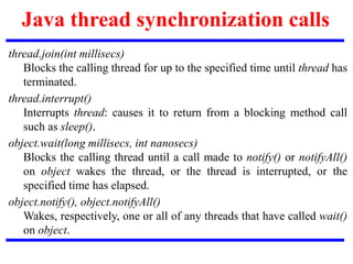 Java thread synchronization calls
thread.join(int millisecs)
Blocks the calling thread for up to the specified time until thread has
terminated.
thread.interrupt()
Interrupts thread: causes it to return from a blocking method call
such as sleep().
object.wait(long millisecs, int nanosecs)
Blocks the calling thread until a call made to notify() or notifyAll()
on object wakes the thread, or the thread is interrupted, or the
specified time has elapsed.
object.notify(), object.notifyAll()
Wakes, respectively, one or all of any threads that have called wait()
on object.
 