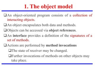 1. The object model
An object-oriented program consists of a collection of
interacting objects.
An object encapsulates both data and methods.
Objects can be accessed via object references.
An interface provides a definition of the signatures of a
set of methods.
Actions are performed by method invocations
The state of receiver may be changed.
Further invocations of methods on other objects may
take place.
 