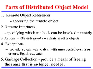 Parts of Distributed Object Model
1. Remote Object References
- accessing the remote object
2. Remote Interfaces.
- specifying which methods can be invoked remotely
3. Actions - Objects invoke methods in other objects.
4. Exceptions
– provide a clean way to deal with unexpected events or
errors. Eg: throw, catch
5. Garbage Collection - provide a means of freeing
the space that is no longer needed.
 