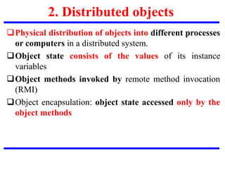 2. Distributed objects
Physical distribution of objects into different processes
or computers in a distributed system.
Object state consists of the values of its instance
variables
Object methods invoked by remote method invocation
(RMI)
Object encapsulation: object state accessed only by the
object methods
 