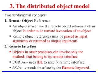 3. The distributed object model
Two fundamental concepts:
1. Remote Object Reference
 An object must have the remote object reference of an
object in order to do remote invocation of an object
 Remote object references may be passed as input
arguments or returned as output arguments
2. Remote Interface
 Objects in other processes can invoke only the
methods that belong to its remote interface
 CORBA – uses IDL to specify remote interface
 JAVA – extends interface by the Remote keyword.
 
