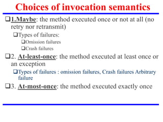 Choices of invocation semantics
1.Maybe: the method executed once or not at all (no
retry nor retransmit)
Types of failures:
Omission failures
Crash failures
2. At-least-once: the method executed at least once or
an exception
Types of failures : omission failures, Crash failures Arbitrary
failure
3. At-most-once: the method executed exactly once
 