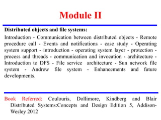 Module II
Distributed objects and file systems:
Introduction - Communication between distributed objects - Remote
procedure call - Events and notifications - case study - Operating
system support - introduction - operating system layer - protection -
process and threads - communication and invocation - architecture -
Introduction to DFS - File service architecture - Sun network file
system - Andrew file system - Enhancements and future
developments.
Book Referred: Coulouris, Dollimore, Kindberg and Blair
Distributed Systems:Concepts and Design Edition 5, Addison-
Wesley 2012
 