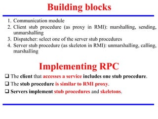Building blocks
1. Communication module
2. Client stub procedure (as proxy in RMI): marshalling, sending,
unmarshalling
3. Dispatcher: select one of the server stub procedures
4. Server stub procedure (as skeleton in RMI): unmarshalling, calling,
marshalling
 The client that accesses a service includes one stub procedure.
 The stub procedure is similar to RMI proxy.
 Servers implement stub procedures and skeletons.
Implementing RPC
 