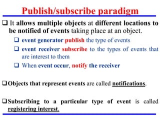 Publish/subscribe paradigm
 It allows multiple objects at different locations to
be notified of events taking place at an object.
 event generator publish the type of events
 event receiver subscribe to the types of events that
are interest to them
 When event occur, notify the receiver
Objects that represent events are called notifications.
Subscribing to a particular type of event is called
registering interest.
 