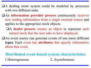 A dealing room system could be modeled by processes
with two different tasks
An information provider process continuously receives
new trading information from a single external source and
applies to the appropriate stock objects.
A dealer process creates an object to represent each
named stock that the user asks to have displayed.
An event source can generate events of one more different
types. Each event has attributes that specify information
about that event.
Distributed event-based system characteristics
1.Heterogeneous 2. Asynchronous
 