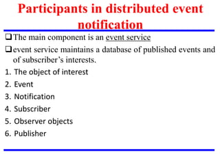 Participants in distributed event
notification
The main component is an event service
event service maintains a database of published events and
of subscriber’s interests.
1. The object of interest
2. Event
3. Notification
4. Subscriber
5. Observer objects
6. Publisher
 