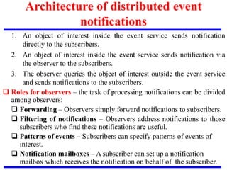 1. An object of interest inside the event service sends notification
directly to the subscribers.
2. An object of interest inside the event service sends notification via
the observer to the subscribers.
3. The observer queries the object of interest outside the event service
and sends notifications to the subscribers.
 Roles for observers – the task of processing notifications can be divided
among observers:
 Forwarding – Observers simply forward notifications to subscribers.
 Filtering of notifications – Observers address notifications to those
subscribers who find these notifications are useful.
 Patterns of events – Subscribers can specify patterns of events of
interest.
 Notification mailboxes – A subscriber can set up a notification
mailbox which receives the notification on behalf of the subscriber.
Architecture of distributed event
notifications
 