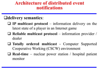 delivery semantics:
 IP multicast protocol – information delivery on the
latest state of a player in an Internet game
 Reliable multicast protocol – information provider /
dealer
 Totally ordered multicast - Computer Supported
Cooperative Working (CSCW) environment
 Real-time – nuclear power station / hospital patient
monitor
Architecture of distributed event
notifications
 