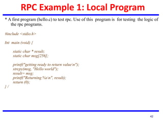 RPC Example 1: Local Program
42
* A first program (hello.c) to test rpc. Use of this program is for testing the logic of
the rpc programs.
#include <stdio.h>
Int main (void) {
static char * result;
static char msg[256];
printf("getting ready to return valuen");
strcpy(msg, "Hello world");
result= msg;
printf("Returning %sn", result);
return (0);
} /
 