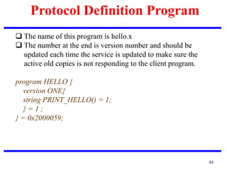 Protocol Definition Program
43
 The name of this program is hello.x
 The number at the end is version number and should be
updated each time the service is updated to make sure the
active old copies is not responding to the client program.
program HELLO {
version ONE{
string PRINT_HELLO() = 1;
} = 1 ;
} = 0x2000059;
 