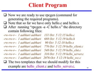 Client Program
44
 Now we are ready to use rpcgen (command for
generating the required programs).
 Note that so far we have only hello.c and hello.x
 After running “rpcgen -a -C hello.x” the directory
contain following files:
-rw-rw-r-- 1 aabhari aabhari 131 Oct 5 12:15 hello.c
-rw-rw-r-- 1 aabhari aabhari 688 Oct 5 12:19 hello.h
-rw-rw-r-- 1 aabhari aabhari 90 Oct 5 12:18 hello.x
-rw-rw-r-- 1 aabhari aabhari 776 Oct 5 12:19 hello_client.c
-rw-rw-r-- 1 aabhari aabhari 548 Oct 5 12:19 hello_clnt.c
-rw-rw-r-- 1 aabhari aabhari 316 Oct 5 12:19 hello_server.c
-rw-rw-r-- 1 aabhari aabhari 2076 Oct 5 12:19 hello_svc.c
 The two templates that we should modify for this
example are hello_client.c and hello_server.c.
 