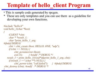 Template of hello_client Program
45
* This is sample code generated by rpcgen.
* These are only templates and you can use them as a guideline for
developing your own functions.
#include "hello.h"
void hello_1(char *host)
{
CLIENT *clnt;
char * *result_1;
char *print_hello_1_arg;
#ifndef DEBUG
clnt = clnt_create (host, HELLO, ONE, "udp");
if (clnt == NULL) {
clnt_pcreateerror (host);
exit (1); } #endif /* DEBUG */
result_1 = print_hello_1((void*)&print_hello_1_arg, clnt);
if (result_1 == (char **) NULL) {
clnt_perror (clnt, "call failed"); } #ifndef DEBUG
clnt_destroy (clnt); #endif /* DEBUG */
}
 