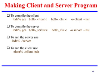 Making Client and Server Program
48
 To compile the client
leda% gcc hello_client.c hello_clnt.c -o client -lnsl
 To compile the server
leda% gcc hello_server.c hello_svc.c -o server -lnsl
 To run the server use
leda% ./server
 To run the client use
elara% ./client leda
 