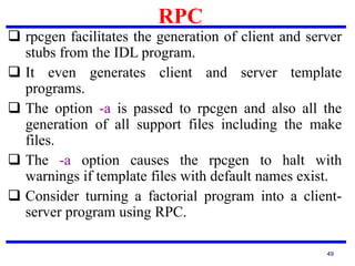 RPC
49
 rpcgen facilitates the generation of client and server
stubs from the IDL program.
 It even generates client and server template
programs.
 The option -a is passed to rpcgen and also all the
generation of all support files including the make
files.
 The -a option causes the rpcgen to halt with
warnings if template files with default names exist.
 Consider turning a factorial program into a client-
server program using RPC.
 
