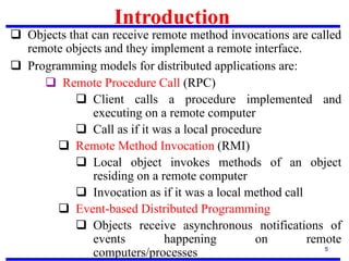 Introduction
5
 Objects that can receive remote method invocations are called
remote objects and they implement a remote interface.
 Programming models for distributed applications are:
 Remote Procedure Call (RPC)
 Client calls a procedure implemented and
executing on a remote computer
 Call as if it was a local procedure
 Remote Method Invocation (RMI)
 Local object invokes methods of an object
residing on a remote computer
 Invocation as if it was a local method call
 Event-based Distributed Programming
 Objects receive asynchronous notifications of
events happening on remote
computers/processes
 
