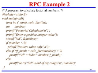 RPC Example 2
50
/* A program to calculate factorial numbers. */
#include <stdio.h>
void main(void){
long int f_numb, calc_fact(int);
int number;
printf("Factorial Calculatorn") ;
printf("Enter a positive integer value");
scanf("%d", &number);
if (number < 0)
printf("Positive value only!n");
else if ((f_numb = calc_fact(number)) > 0)
printf("%d! = %dn", number, f_numb);
else
printf("Sorry %d! is out of my range!n", number);
}
 
