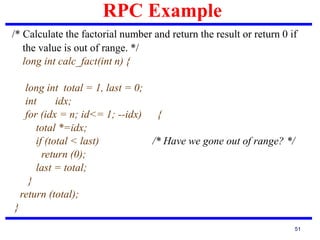 RPC Example
51
/* Calculate the factorial number and return the result or return 0 if
the value is out of range. */
long int calc_fact(int n) {
long int total = 1, last = 0;
int idx;
for (idx = n; id<= 1; --idx) {
total *=idx;
if (total < last) /* Have we gone out of range? */
return (0);
last = total;
}
return (total);
}
 