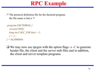 RPC Example
52
/* The protocol definition file for the factorial program.
the file name is fact.x */
program FACTORIAL {
version ONE{
long int CALC_FAC(int) = 1;
} = 1 ;
} = 0x2000049;
 We may now use rpcgen with the option flags -a -C to generate
header file, the client and the server stub files and in addition,
the client and server template programs.
 