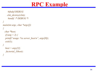 RPC Example
54
#ifndef DEBUG
clnt_destroy(clnt);
#endif /* DEBUG */
}
main(int argc, char *argv[])
{
char *host;
if (arg < 2) {
printf(“usage: %s server_hostn”, argv[0]);
exit(1);
}
host = argv[1];
factorial_1(host);
}
 