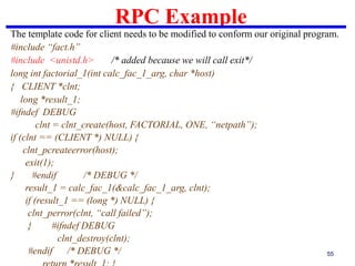 RPC Example
55
The template code for client needs to be modified to conform our original program.
#include “fact.h”
#include <unistd.h> /* added because we will call exit*/
long int factorial_1(int calc_fac_1_arg, char *host)
{ CLIENT *clnt;
long *result_1;
#ifndef DEBUG
clnt = clnt_create(host, FACTORIAL, ONE, “netpath”);
if (clnt == (CLIENT *) NULL) {
clnt_pcreateerror(host);
exit(1);
} #endif /* DEBUG */
result_1 = calc_fac_1(&calc_fac_1_arg, clnt);
if (result_1 == (long *) NULL) {
clnt_perror(clnt, “call failed”);
} #ifndef DEBUG
clnt_destroy(clnt);
#endif /* DEBUG */
 