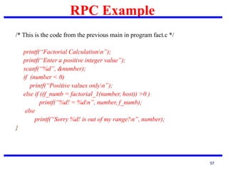 RPC Example
57
/* This is the code from the previous main in program fact.c */
printf(“Factorial Calculationn”);
printf(“Enter a positive integer value”);
scanf(“%d”, &number);
if (number < 0)
printf(“Positive values onlyn”);
else if ((f_numb = factorial_1(number, host)) >0 )
printf(“%d! = %dn”, number, f_numb);
else
printf(“Sorry %d! is out of my range!n”, number);
}
 