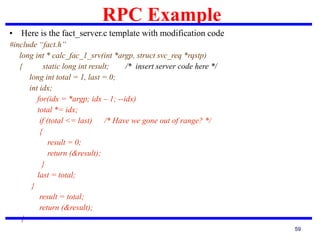 RPC Example
59
• Here is the fact_server.c template with modification code
#include “fact.h”
long int * calc_fac_1_srv(int *argp, struct svc_req *rqstp)
{ static long int result; /* insert server code here */
long int total = 1, last = 0;
int idx;
for(idx = *argp; idx – 1; --idx)
total *= idx;
if (total <= last) /* Have we gone out of range? */
{
result = 0;
return (&result);
}
last = total;
}
result = total;
return (&result);
}
 