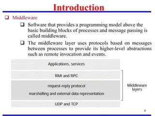 Introduction
6
 Middleware
 Software that provides a programming model above the
basic building blocks of processes and message passing is
called middleware.
 The middleware layer uses protocols based on messages
between processes to provide its higher-level abstractions
such as remote invocation and events.
 