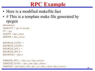 RPC Example
60
• Here is a modified makefile.fact
• # This is a template make file generated by
rpcgen
#parameters
#added CC = gcc to use gcc
CC = gcc
CLIENT = fact_client
SERVER = fact_server
SOURCES_CLNT.c =
SOURCES_CLNT.h =
SOURCES_SVC.c =
SOURCES_SVC.h =
SOURCES.x = fact.x
TARGETS_SVC.c = fact_svc.c fact_server.c
TARGETS_CLNT.c = fact_clnt.c fact_client.c
TARGETS = fact.h fact_clnt.c fact_svc.c fact_client.c fact_server.c
 