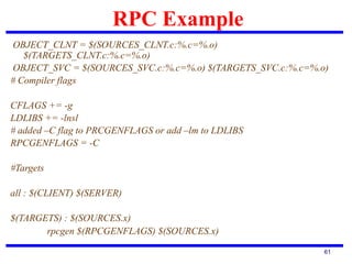 RPC Example
61
OBJECT_CLNT = $(SOURCES_CLNT.c:%.c=%.o)
$(TARGETS_CLNT.c:%.c=%.o)
OBJECT_SVC = $(SOURCES_SVC.c:%.c=%.o) $(TARGETS_SVC.c:%.c=%.o)
# Compiler flags
CFLAGS += -g
LDLIBS += -lnsl
# added –C flag to PRCGENFLAGS or add –lm to LDLIBS
RPCGENFLAGS = -C
#Targets
all : $(CLIENT) $(SERVER)
$(TARGETS) : $(SOURCES.x)
rpcgen $(RPCGENFLAGS) $(SOURCES.x)
 