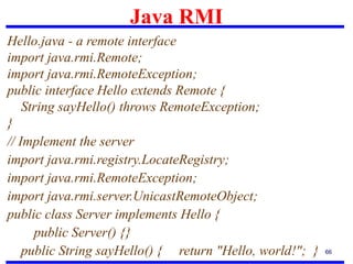 Java RMI
66
Hello.java - a remote interface
import java.rmi.Remote;
import java.rmi.RemoteException;
public interface Hello extends Remote {
String sayHello() throws RemoteException;
}
// Implement the server
import java.rmi.registry.LocateRegistry;
import java.rmi.RemoteException;
import java.rmi.server.UnicastRemoteObject;
public class Server implements Hello {
public Server() {}
public String sayHello() { return "Hello, world!"; }
 