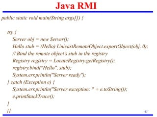 Java RMI
67
public static void main(String args[]) {
try {
Server obj = new Server();
Hello stub = (Hello) UnicastRemoteObject.exportObject(obj, 0);
// Bind the remote object's stub in the registry
Registry registry = LocateRegistry.getRegistry();
registry.bind("Hello", stub);
System.err.println("Server ready");
} catch (Exception e) {
System.err.println("Server exception: " + e.toString());
e.printStackTrace();
}
}}
 