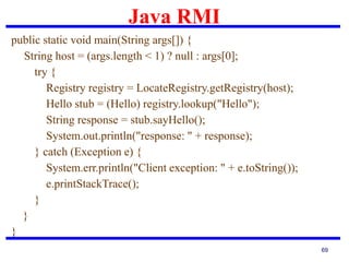 Java RMI
69
public static void main(String args[]) {
String host = (args.length < 1) ? null : args[0];
try {
Registry registry = LocateRegistry.getRegistry(host);
Hello stub = (Hello) registry.lookup("Hello");
String response = stub.sayHello();
System.out.println("response: " + response);
} catch (Exception e) {
System.err.println("Client exception: " + e.toString());
e.printStackTrace();
}
}
}
 