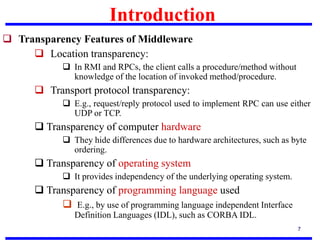 Introduction
7
 Transparency Features of Middleware
 Location transparency:
 In RMI and RPCs, the client calls a procedure/method without
knowledge of the location of invoked method/procedure.
 Transport protocol transparency:
 E.g., request/reply protocol used to implement RPC can use either
UDP or TCP.
 Transparency of computer hardware
 They hide differences due to hardware architectures, such as byte
ordering.
 Transparency of operating system
 It provides independency of the underlying operating system.
 Transparency of programming language used
 E.g., by use of programming language independent Interface
Definition Languages (IDL), such as CORBA IDL.
 