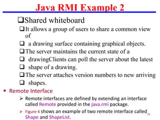 Java RMI Example 2
71
Shared whiteboard
It allows a group of users to share a common view
of
 a drawing surface containing graphical objects.
The server maintains the current state of a
 drawingClients can poll the server about the latest
 shape of a drawing.
The server attaches version numbers to new arriving
 shapes.
 Remote Interface
 Remote interfaces are defined by extending an interface
called Remote provided in the java.rmi package.
 Figure 4 shows an example of two remote interface called
Shape and ShapeList.
 