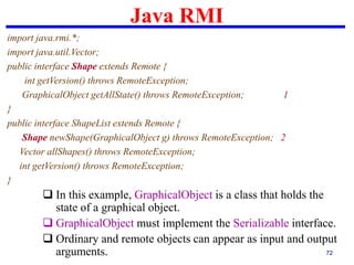 Java RMI
72
import java.rmi.*;
import java.util.Vector;
public interface Shape extends Remote {
int getVersion() throws RemoteException;
GraphicalObject getAllState() throws RemoteException; 1
}
public interface ShapeList extends Remote {
Shape newShape(GraphicalObject g) throws RemoteException; 2
Vector allShapes() throws RemoteException;
int getVersion() throws RemoteException;
}
 In this example, GraphicalObject is a class that holds the
state of a graphical object.
 GraphicalObject must implement the Serializable interface.
 Ordinary and remote objects can appear as input and output
arguments.
 