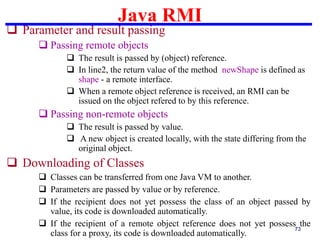 Java RMI
73
 Parameter and result passing
 Passing remote objects
 The result is passed by (object) reference.
 In line2, the return value of the method newShape is defined as
shape - a remote interface.
 When a remote object reference is received, an RMI can be
issued on the object refered to by this reference.
 Passing non-remote objects
 The result is passed by value.
 A new object is created locally, with the state differing from the
original object.
 Downloading of Classes
 Classes can be transferred from one Java VM to another.
 Parameters are passed by value or by reference.
 If the recipient does not yet possess the class of an object passed by
value, its code is downloaded automatically.
 If the recipient of a remote object reference does not yet possess the
class for a proxy, its code is downloaded automatically.
 