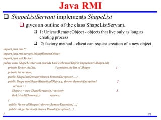 Java RMI
76
 ShapeListServant implements ShapeList
 gives an outline of the class ShapeListServant.
 1: UnicastRemoteObject - objects that live only as long as
creating process
 2: factory method - client can request creation of a new object
import java.rmi.*;
import java.rmi.server.UnicastRemoteObject;
import java.util.Vector;
public class ShapeListServant extends UnicastRemoteObject implements ShapeList{
private Vector theList; // contains the list of Shapes 1
private int version;
public ShapeListServant()throws RemoteException{….}
public Shape newShape(GraphicalObject g) throws RemoteException{ 2
version++
Shape s = new ShapeServant(g, version); 3
theList.addElement(s); return s;
}
public Vector allShapes() throws RemoteException{…}
public int getVersion() throws RemoteException{…}
}
 