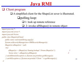 Java RMI
77
 Client program
 A simplified client for the ShapeList sever is illustrated.
polling loop:
 1: look up remote reference
 2: invoke allShapes() in remote object
import java.rmi.*;
import java.rmi.server.*;
import java.util.Vector;
public class ShapeListClient{
public static void main(String args[]){
System.setSecurityManager(new RMISecurityManager());
ShapeList aShapeList = null;
try{
aShapeList = (ShapeList) Naming.lookup(“//bruno.ShapeList”); 1
Vector sList = aShapeList.allShapes(); 2
} catch(RemoteException e) {System.out.println(e.getMessage());
} catch(Exception e) {System.out.println(“Client:”+e.getMessage());}
}}
 