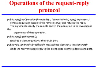 Operations of the request-reply
protocol
public byte[] doOperation (RemoteRef s, int operationId, byte[] arguments)
sends a request message to the remote server and returns the reply.
The arguments specify the remote server, the operation to be invoked and
the
arguments of that operation.
public byte[] getRequest ();
acquires a client request via the server port.
public void sendReply (byte[] reply, InetAddress clientHost, int clientPort);
sends the reply message reply to the client at its Internet address and port.
 