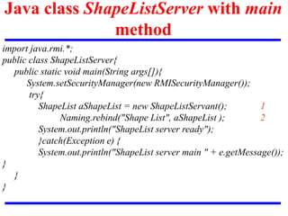 Java class ShapeListServer with main
method
import java.rmi.*;
public class ShapeListServer{
public static void main(String args[]){
System.setSecurityManager(new RMISecurityManager());
try{
ShapeList aShapeList = new ShapeListServant(); 1
Naming.rebind("Shape List", aShapeList ); 2
System.out.println("ShapeList server ready");
}catch(Exception e) {
System.out.println("ShapeList server main " + e.getMessage());
}
}
}
 