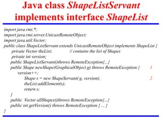 Java class ShapeListServant
implements interface ShapeList
import java.rmi.*;
import java.rmi.server.UnicastRemoteObject;
import java.util.Vector;
public class ShapeListServant extends UnicastRemoteObject implements ShapeList {
private Vector theList; // contains the list of Shapes
private int version;
public ShapeListServant()throws RemoteException{...}
public Shape newShape(GraphicalObject g) throws RemoteException { 1
version++;
Shape s = new ShapeServant( g, version); 2
theList.addElement(s);
return s;
}
public Vector allShapes()throws RemoteException{...}
public int getVersion() throws RemoteException { ... }
}
 