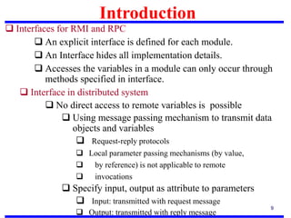 Introduction
9
 Interfaces for RMI and RPC
 An explicit interface is defined for each module.
 An Interface hides all implementation details.
 Accesses the variables in a module can only occur through
methods specified in interface.
 Interface in distributed system
 No direct access to remote variables is possible
 Using message passing mechanism to transmit data
objects and variables
 Request-reply protocols
 Local parameter passing mechanisms (by value,
 by reference) is not applicable to remote
 invocations
 Specify input, output as attribute to parameters
 Input: transmitted with request message
 Output: transmitted with reply message
 