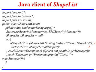 Java client of ShapeList
import java.rmi.*;
import java.rmi.server.*;
import java.util.Vector;
public class ShapeListClient{
public static void main(String args[]){
System.setSecurityManager(new RMISecurityManager());
ShapeList aShapeList = null;
try{
aShapeList = (ShapeList) Naming.lookup("//bruno.ShapeList"); 1
Vector sList = aShapeList.allShapes(); 2
} catch(RemoteException e) {System.out.println(e.getMessage());
}catch(Exception e) {System.out.println("Client: " +
e.getMessage());}
}
}
 