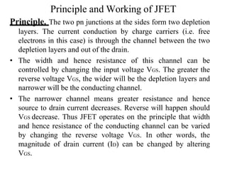 Principle and Working of JFET
Principle. The two pn junctions at the sides form two depletion
layers. The current conduction by charge carriers (i.e. free
electrons in this case) is through the channel between the two
depletion layers and out of the drain.
• The width and hence resistance of this channel can be
controlled by changing the input voltage VGS. The greater the
reverse voltage VGS, the wider will be the depletion layers and
narrower will be the conducting channel.
• The narrower channel means greater resistance and hence
source to drain current decreases. Reverse will happen should
VGS decrease. Thus JFET operates on the principle that width
and hence resistance of the conducting channel can be varied
by changing the reverse voltage VGS. In other words, the
magnitude of drain current (ID) can be changed by altering
VGS.
 